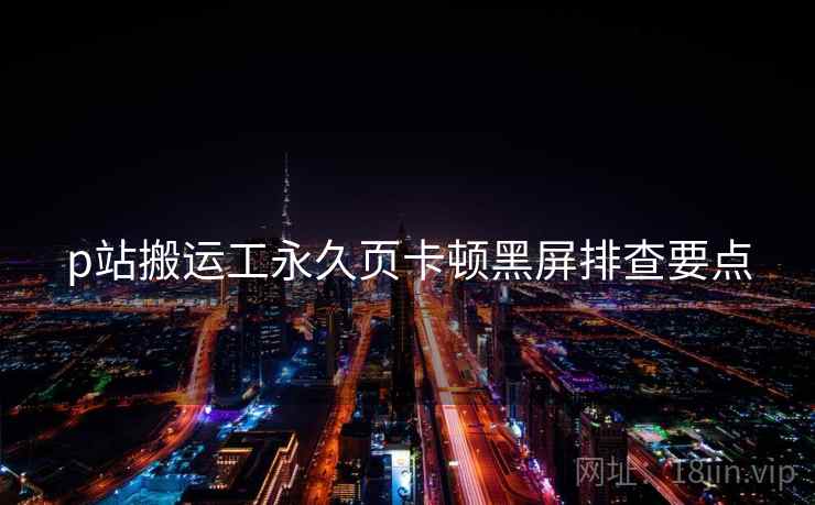 p站搬运工永久页卡顿黑屏排查要点